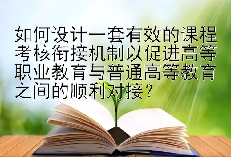 如何设计一套有效的课程考核衔接机制以促进高等职业教育与普通高等教育之间的顺利对接？