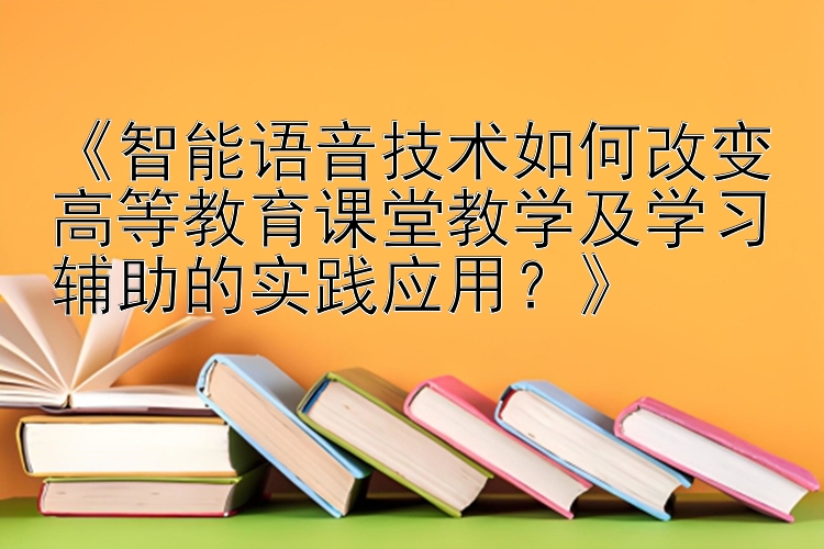 《智能语音技术如何改变高等教育课堂教学及学习辅助的实践应用？》