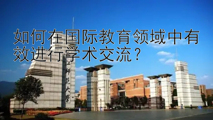 如何在国际教育领域中有效进行学术交流？