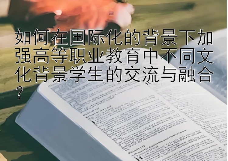 如何在国际化的背景下加强高等职业教育中不同文化背景学生的交流与融合？