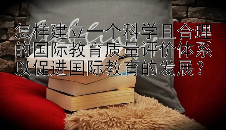 怎样建立一个科学且合理的国际教育质量评价体系以促进国际教育的发展？