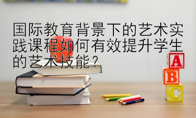 国际教育背景下的艺术实践课程如何有效提升学生的艺术技能？