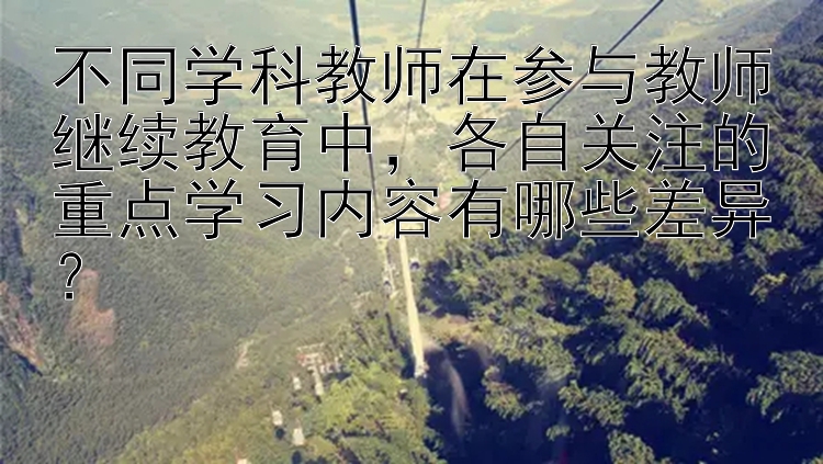 不同学科教师在参与教师继续教育中，各自关注的重点学习内容有哪些差异？