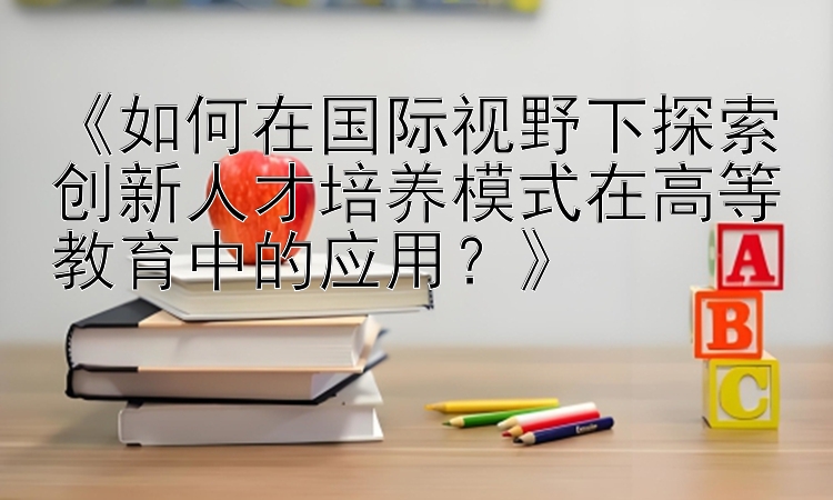 《如何在国际视野下探索创新人才培养模式在高等教育中的应用？》