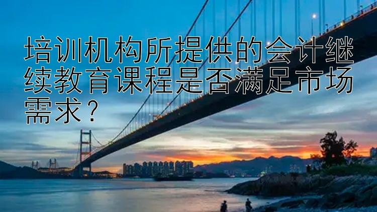 培训机构所提供的会计继续教育课程是否满足市场需求？