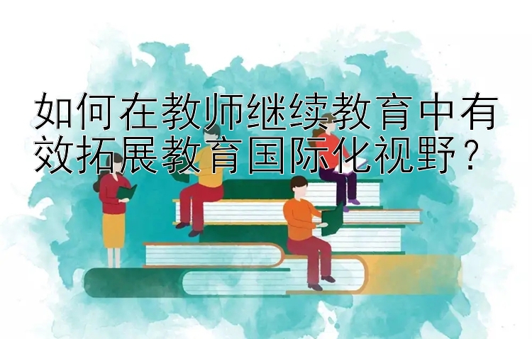 如何在教师继续教育中有效拓展教育国际化视野？