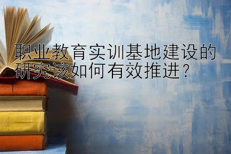 职业教育实训基地建设的研究该如何有效推进？