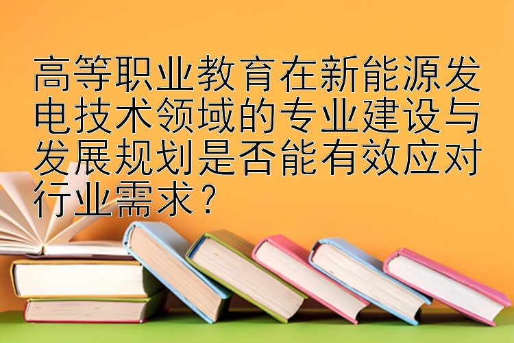 高等职业教育在新能源发电技术领域的专业建设与发展规划是否能有效应对行业需求？