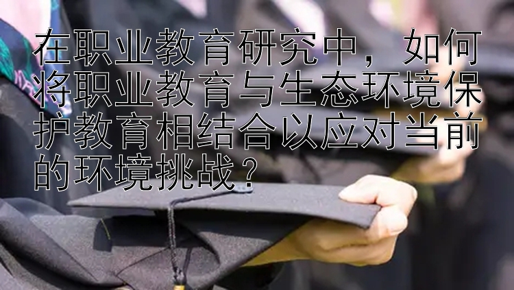 在职业教育研究中，如何将职业教育与生态环境保护教育相结合以应对当前的环境挑战？