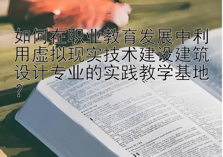 如何在职业教育发展中利用虚拟现实技术建设建筑设计专业的实践教学基地？