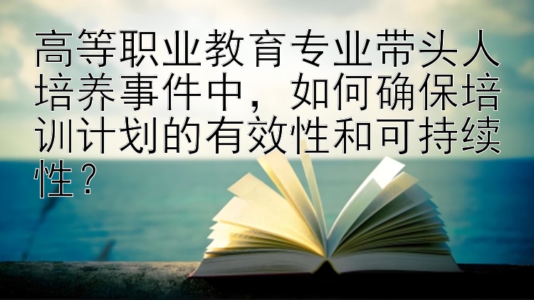 高等职业教育专业带头人培养事件中，如何确保培训计划的有效性和可持续性？