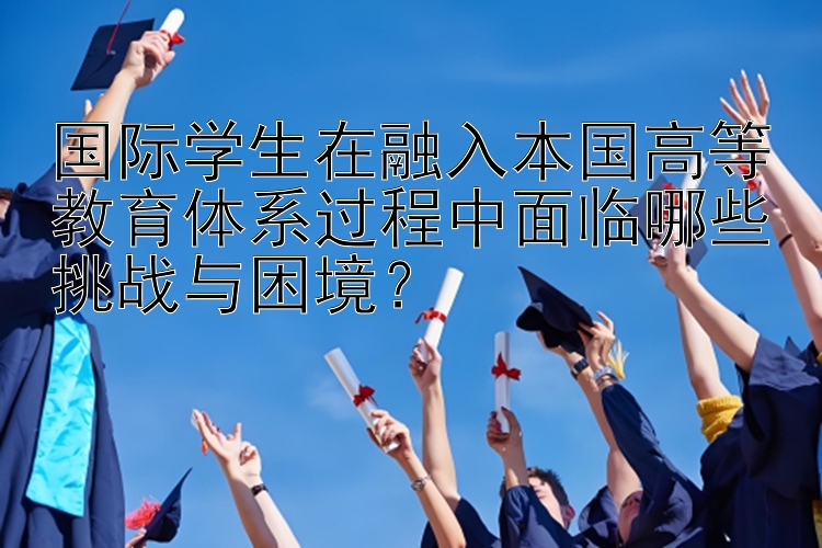 国际学生在融入本国高等教育体系过程中面临哪些挑战与困境？