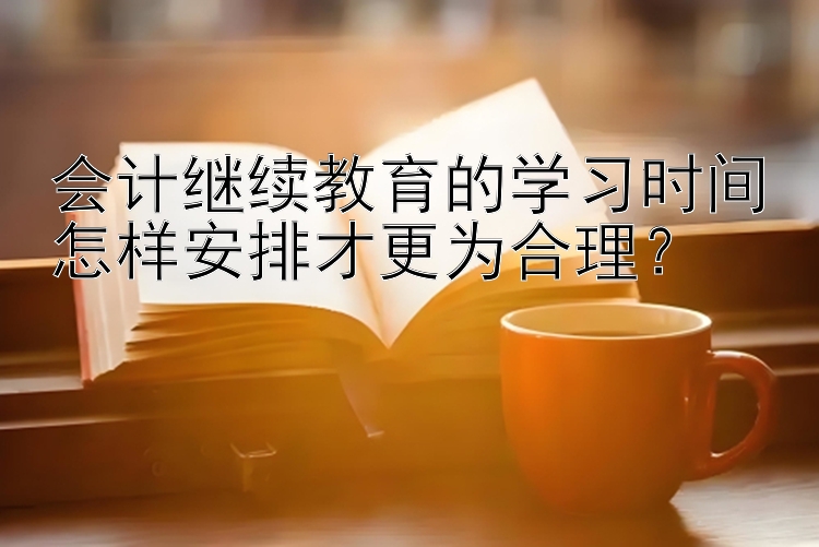 会计继续教育的学习时间怎样安排才更为合理？