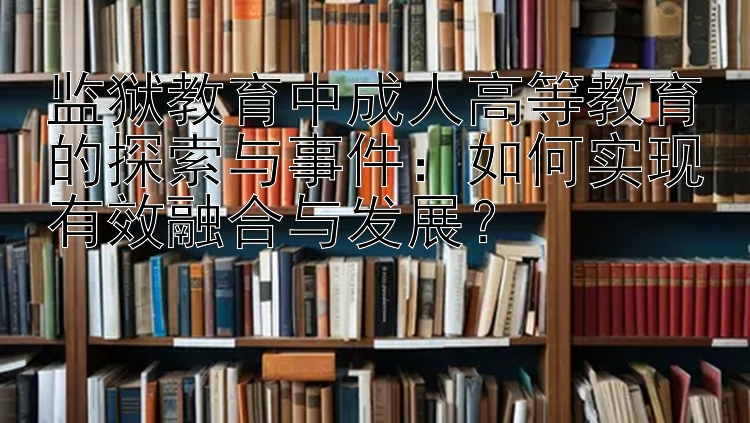 监狱教育中成人高等教育的探索与事件：如何实现有效融合与发展？