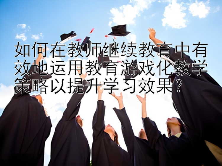 如何在教师继续教育中有效地运用教育游戏化教学策略以提升学习效果？