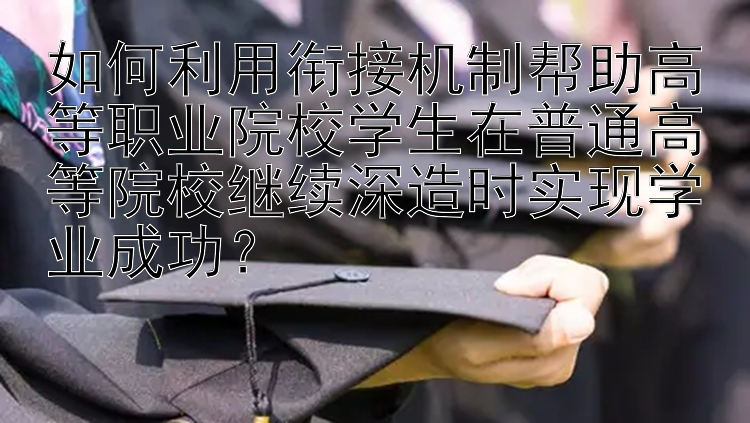 如何利用衔接机制帮助高等职业院校学生在普通高等院校继续深造时实现学业成功？