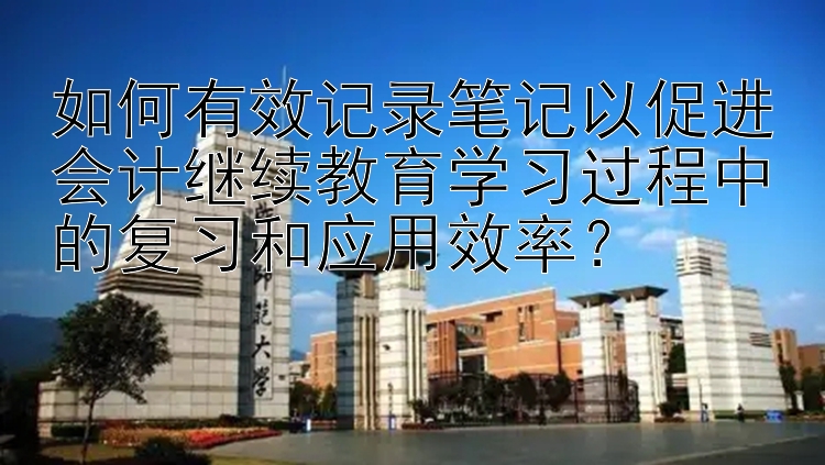 如何有效记录笔记以促进会计继续教育学习过程中的复习和应用效率？