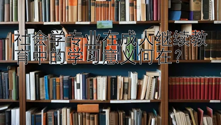 社会学专业在成人继续教育中的学习意义何在？