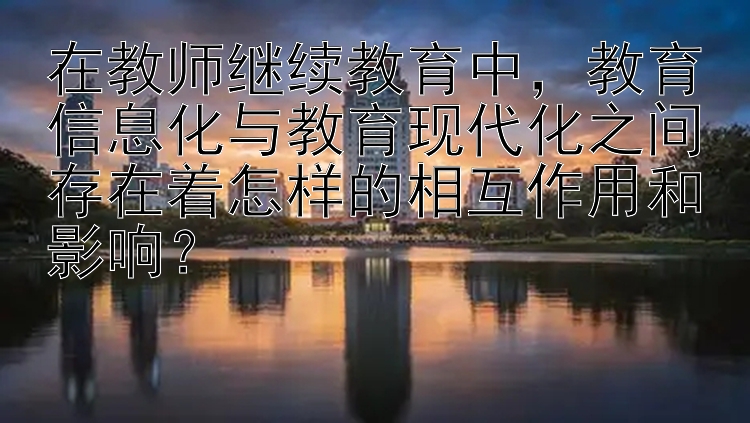 在教师继续教育中，教育信息化与教育现代化之间存在着怎样的相互作用和影响？