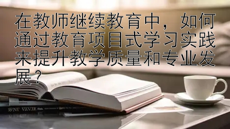 在教师继续教育中，如何通过教育项目式学习实践来提升教学质量和专业发展？