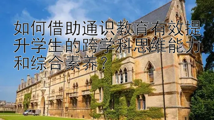 如何借助通识教育有效提升学生的跨学科思维能力和综合素养？