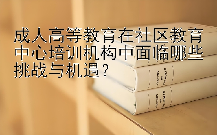 成人高等教育在社区教育中心培训机构中面临哪些挑战与机遇？