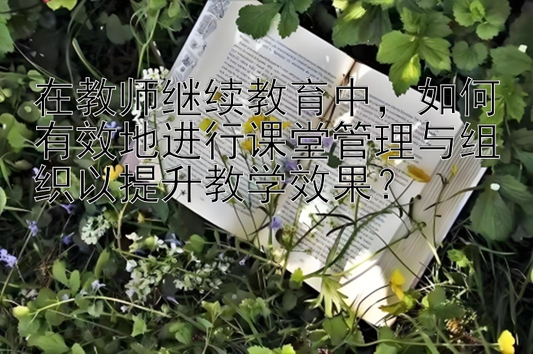 在教师继续教育中，如何有效地进行课堂管理与组织以提升教学效果？