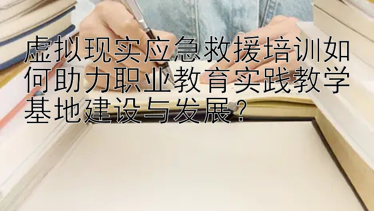 虚拟现实应急救援培训如何助力职业教育实践教学基地建设与发展？