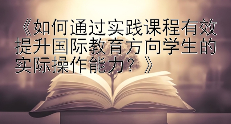 《如何通过实践课程有效提升国际教育方向学生的实际操作能力？》