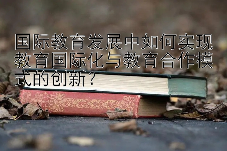 国际教育发展中如何实现教育国际化与教育合作模式的创新？