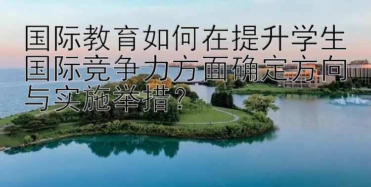 国际教育如何在提升学生国际竞争力方面确定方向与实施举措？