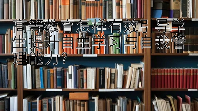 高等教育怎样有效引导学生提升自主学习与自我管理能力？