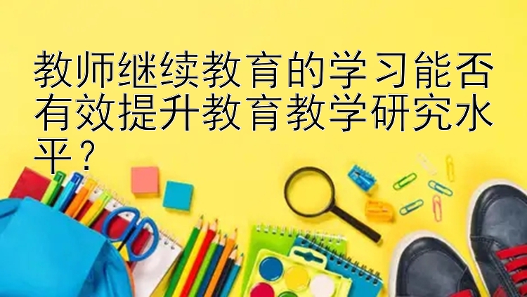 教师继续教育的学习能否有效提升教育教学研究水平？