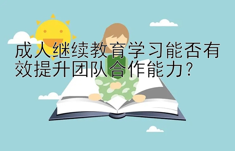 成人继续教育学习能否有效提升团队合作能力？