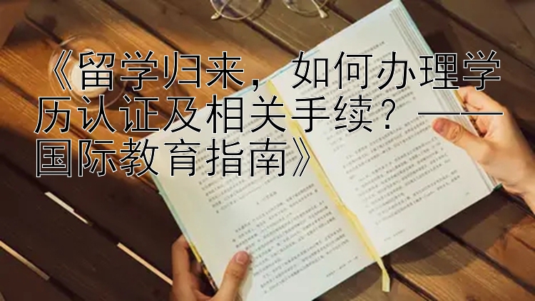 《留学归来，如何办理学历认证及相关手续？——国际教育指南》