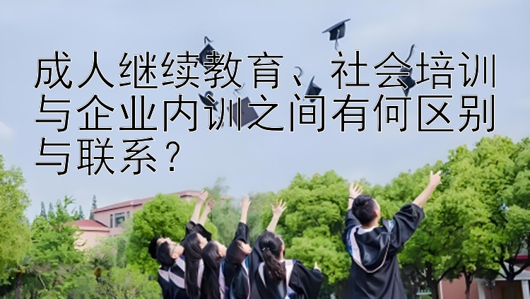 成人继续教育、社会培训与企业内训之间有何区别与联系？