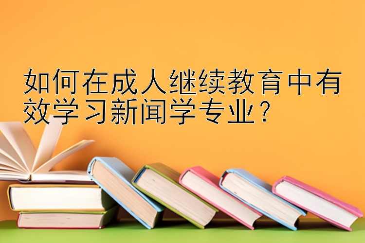 如何在成人继续教育中有效学习新闻学专业？