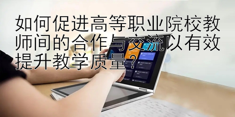 如何促进高等职业院校教师间的合作与交流以有效提升教学质量？