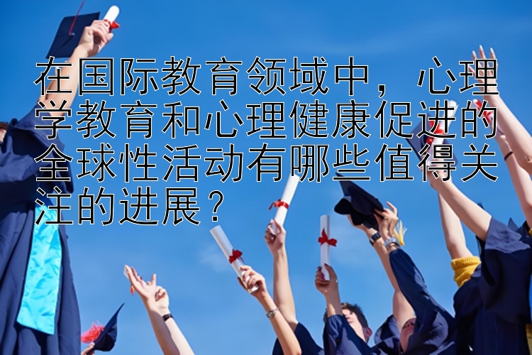 在国际教育领域中，心理学教育和心理健康促进的全球性活动有哪些值得关注的进展？