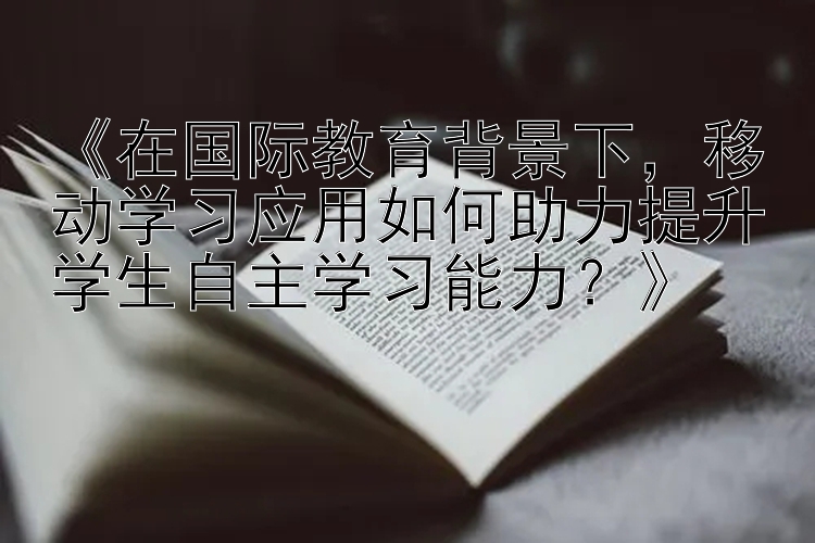 《在国际教育背景下，移动学习应用如何助力提升学生自主学习能力？》