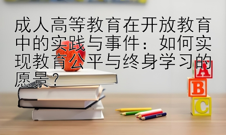 成人高等教育在开放教育中的实践与事件：如何实现教育公平与终身学习的愿景？