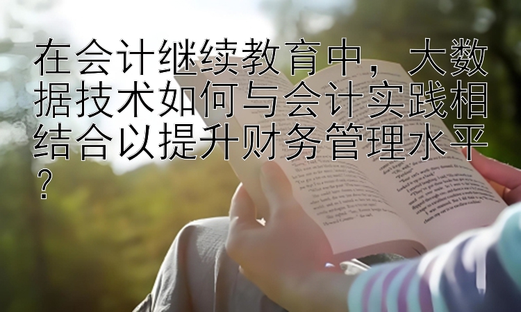 在会计继续教育中，大数据技术如何与会计实践相结合以提升财务管理水平？