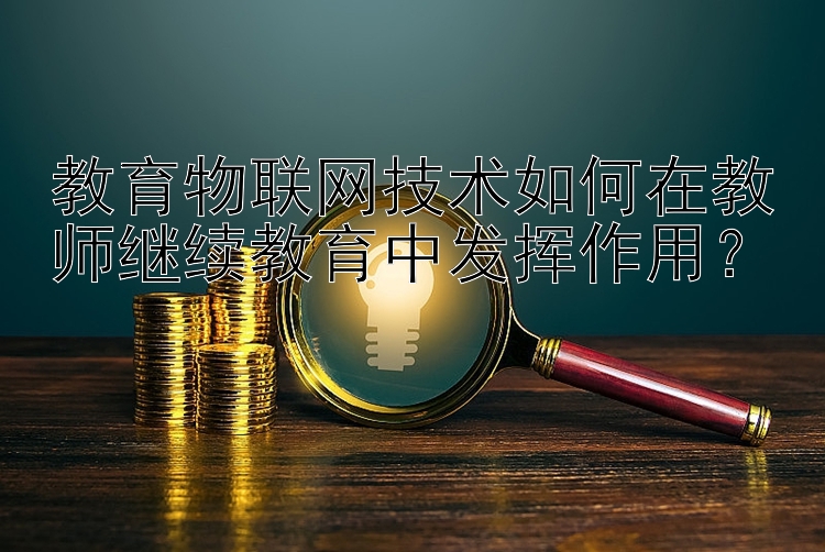 教育物联网技术如何在教师继续教育中发挥作用？