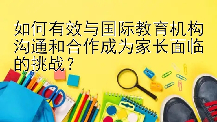 如何有效与国际教育机构沟通和合作成为家长面临的挑战？