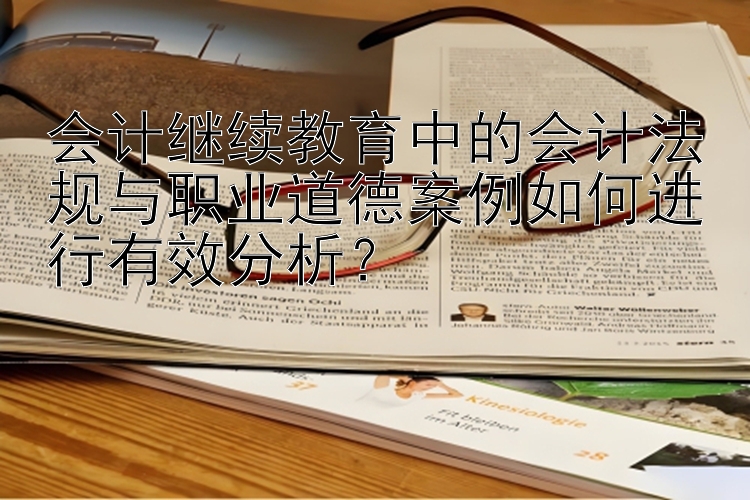 会计继续教育中的会计法规与职业道德案例如何进行有效分析？