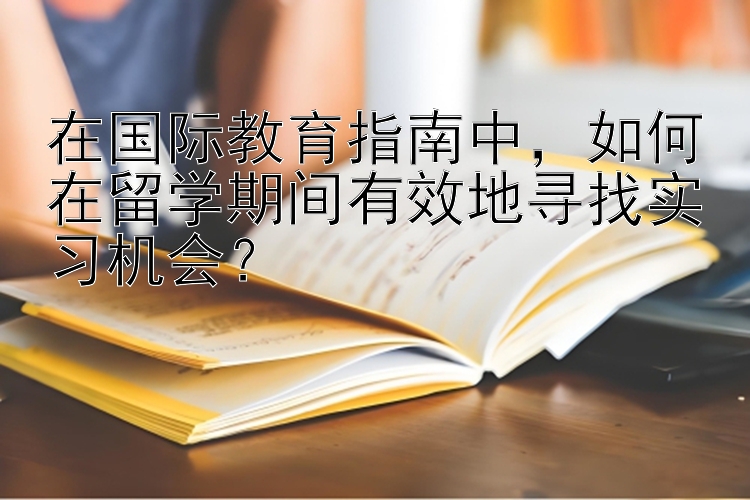 在国际教育指南中，如何在留学期间有效地寻找实习机会？