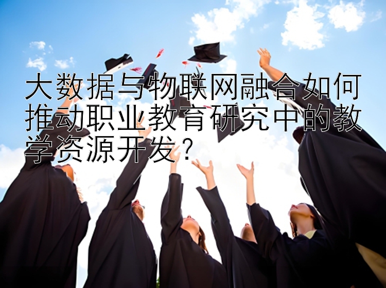 大数据与物联网融合如何推动职业教育研究中的教学资源开发？