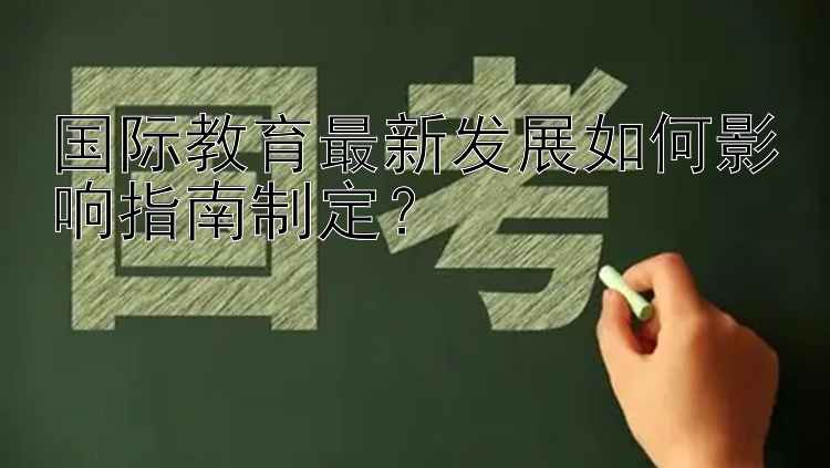 国际教育最新发展如何影响指南制定？