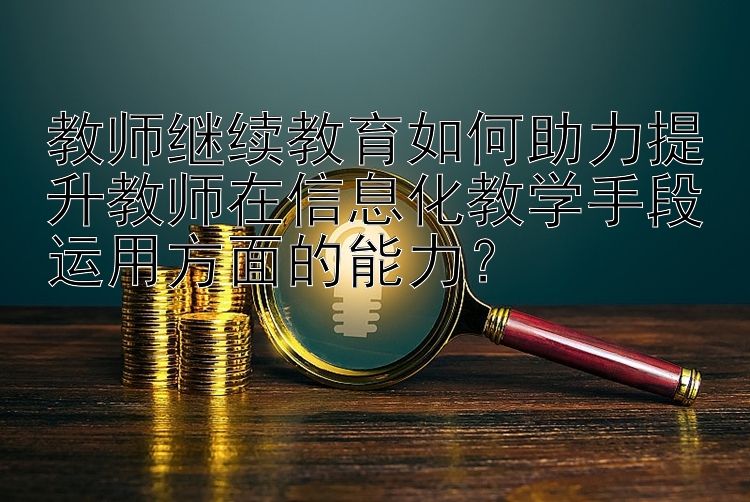 教师继续教育如何助力提升教师在信息化教学手段运用方面的能力？