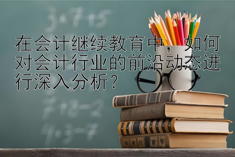 在会计继续教育中，如何对会计行业的前沿动态进行深入分析？